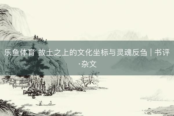 乐鱼体育 故土之上的文化坐标与灵魂反刍 | 书评·杂文