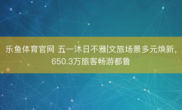 乐鱼体育官网 五一沐日不雅|文旅场景多元焕新，650.3万旅客畅游都鲁