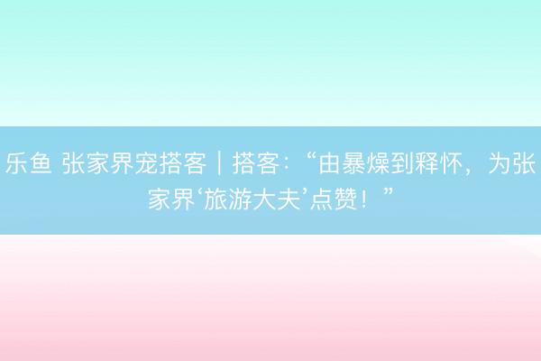 乐鱼 张家界宠搭客｜搭客：“由暴燥到释怀，为张家界‘旅游大夫’点赞！”