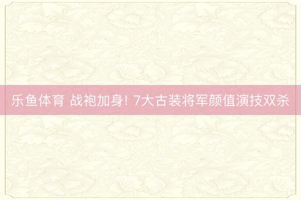 乐鱼体育 战袍加身! 7大古装将军颜值演技双杀