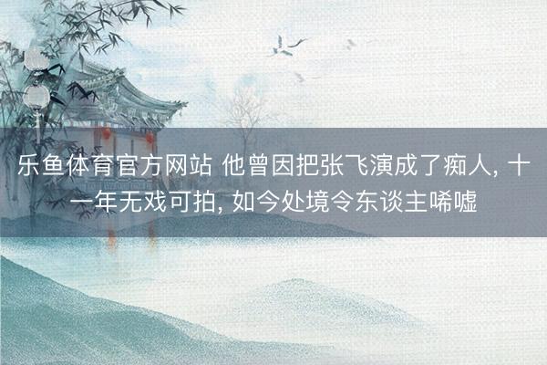 乐鱼体育官方网站 他曾因把张飞演成了痴人， 十一年无戏可拍， 如今处境令东谈主唏嘘