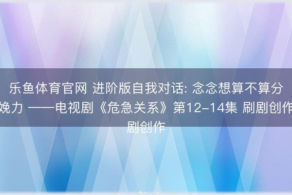 乐鱼体育官网 进阶版自我对话: 念念想算不算分娩力 ——电视剧《危急关系》第12-14集 刷剧创作