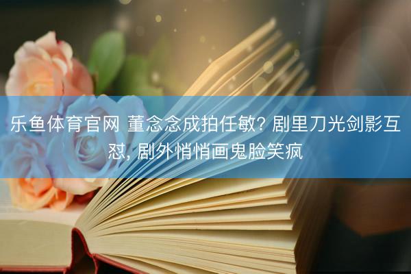 乐鱼体育官网 董念念成拍任敏? 剧里刀光剑影互怼， 剧外悄悄画鬼脸笑疯