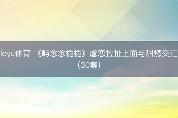 leyu体育 《屿念念栀栀》虐恋拉扯上面与甜燃交汇(30集)