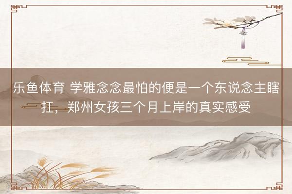 乐鱼体育 学雅念念最怕的便是一个东说念主瞎扛，郑州女孩三个月上岸的真实感受