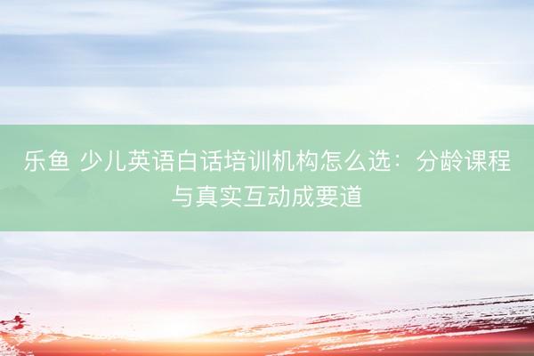 乐鱼 少儿英语白话培训机构怎么选：分龄课程与真实互动成要道
