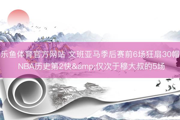 乐鱼体育官方网站 文班亚马季后赛前6场狂扇30帽 NBA历史第2快&仅次于穆大叔的5场