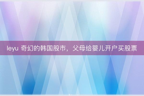 leyu 奇幻的韩国股市，父母给婴儿开户买股票