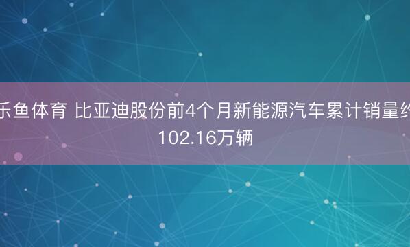 乐鱼体育 比亚迪股份前4个月新能源汽车累计销量约102.16万辆