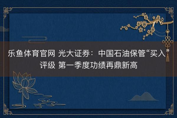 乐鱼体育官网 光大证券：中国石油保管“买入”评级 第一季度功绩再鼎新高