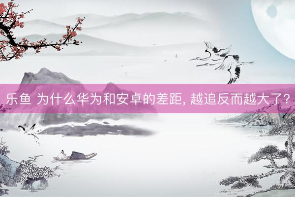 乐鱼 为什么华为和安卓的差距， 越追反而越大了?