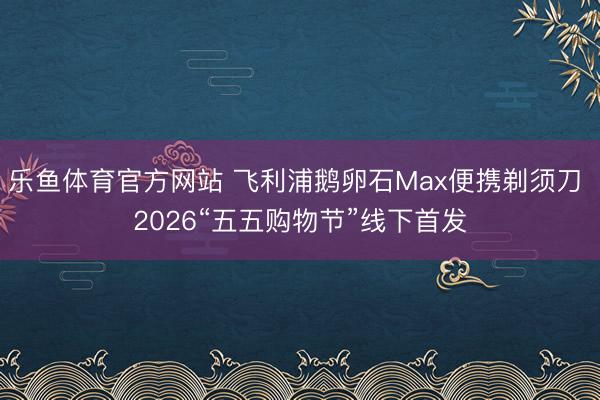 乐鱼体育官方网站 飞利浦鹅卵石Max便携剃须刀 2026“五五购物节”线下首发