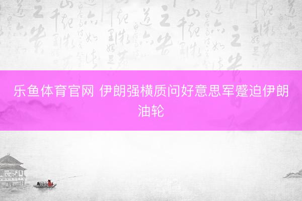 乐鱼体育官网 伊朗强横质问好意思军蹙迫伊朗油轮