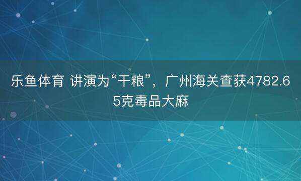乐鱼体育 讲演为“干粮”，广州海关查获4782.65克毒品大麻