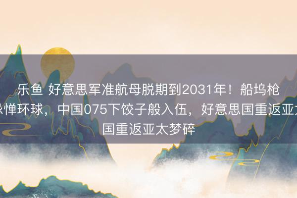乐鱼 好意思军准航母脱期到2031年！船坞枪击案忌惮环球，中国075下饺子般入伍，好意思国重返亚太梦碎