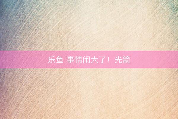 乐鱼 事情闹大了！光箭